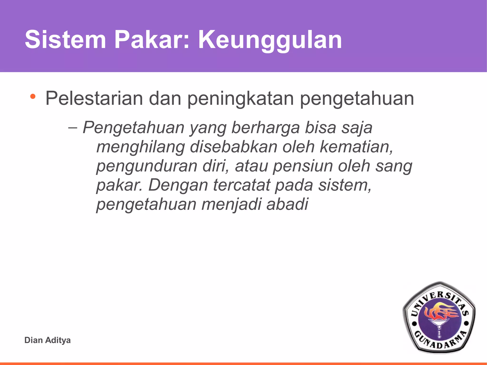 Sistem Pakar: Keunggulan

 
     Pelestarian dan peningkatan pengetahuan
          – Pengetahuan yang berharga bisa saja
             menghilang disebabkan oleh kematian,
             pengunduran diri, atau pensiun oleh sang
             pakar. Dengan tercatat pada sistem,
             pengetahuan menjadi abadi




Dian Aditya
 