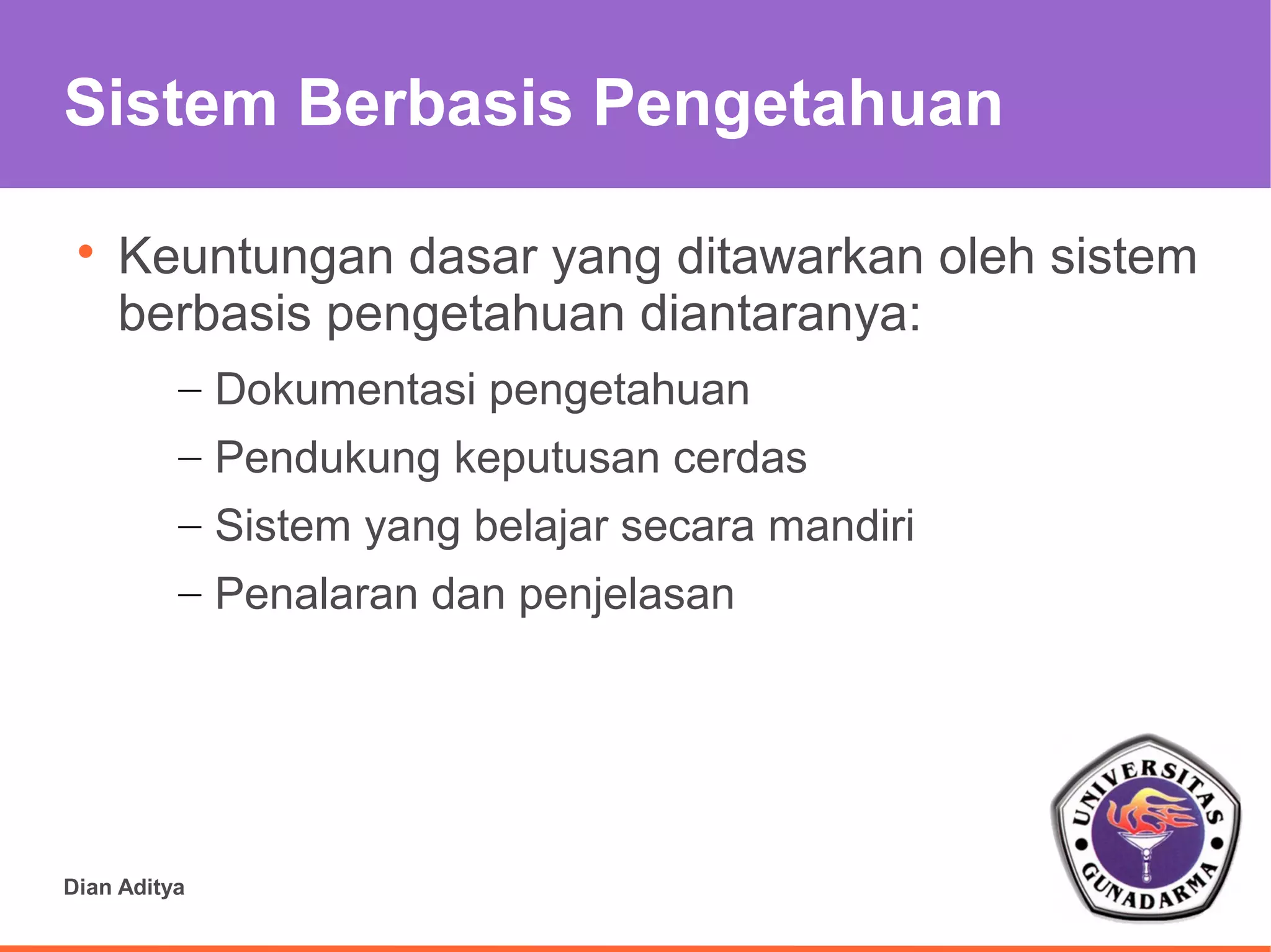 Sistem Berbasis Pengetahuan

 
     Keuntungan dasar yang ditawarkan oleh sistem
     berbasis pengetahuan diantaranya:
          – Dokumentasi pengetahuan
          – Pendukung keputusan cerdas
          – Sistem yang belajar secara mandiri
          – Penalaran dan penjelasan




Dian Aditya
 