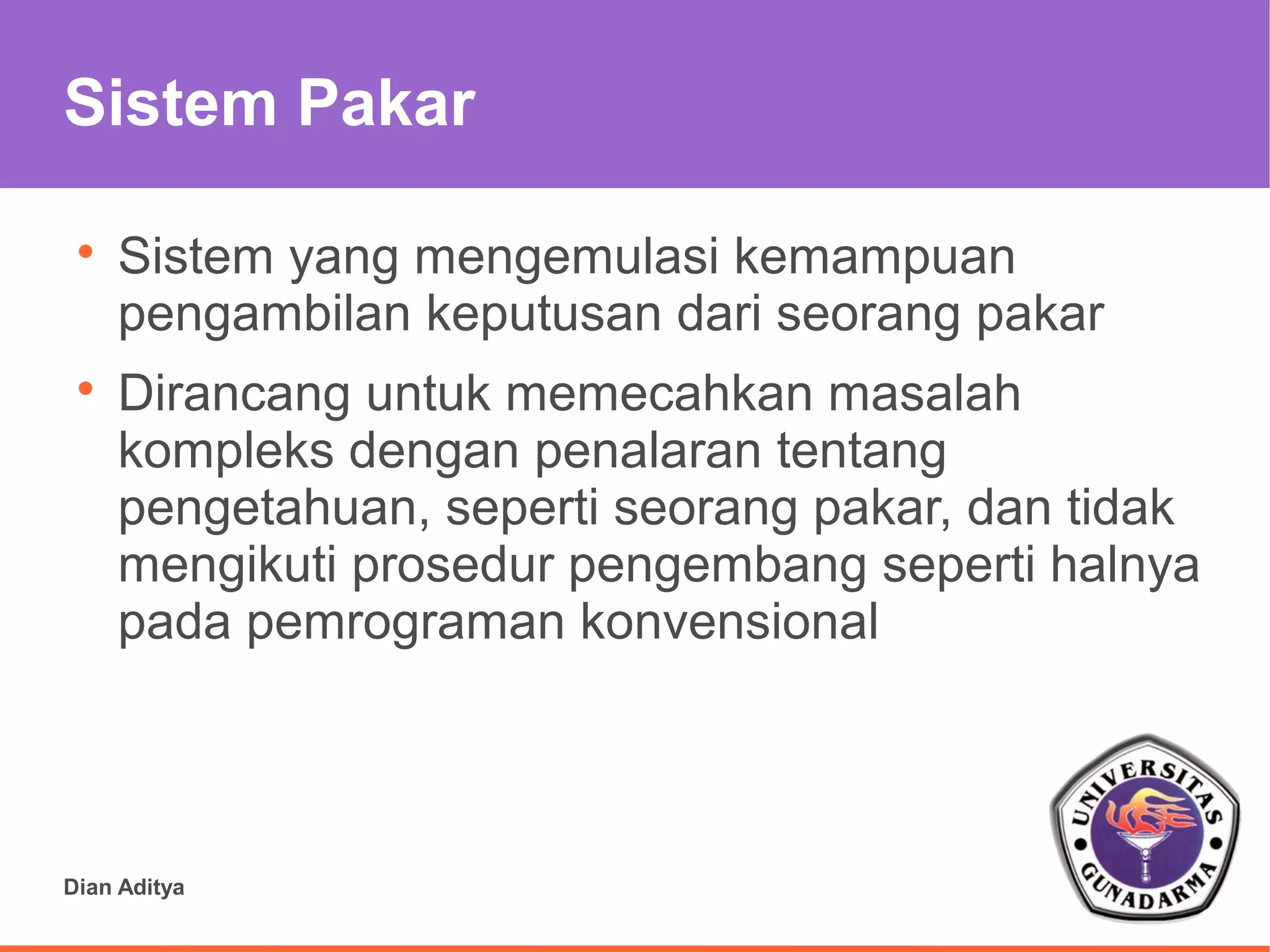 Sistem Pakar

 
     Sistem yang mengemulasi kemampuan
     pengambilan keputusan dari seorang pakar
 
     Dirancang untuk memecahkan masalah
     kompleks dengan penalaran tentang
     pengetahuan, seperti seorang pakar, dan tidak
     mengikuti prosedur pengembang seperti halnya
     pada pemrograman konvensional




Dian Aditya
 
