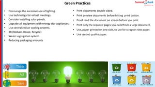 • Discourage the excessive use of lighting.
• Use technology for virtual meetings.
• Consider installing solar panels.
• Upgrade all equipment with energy star appliances.
• Use centralized air cooling systems.
• 3R (Reduce, Reuse, Recycle)
• Waste segregation system
• Reducing packaging amounts
Green Practices
• Print documents double-sided.
• Print preview documents before hitting print button.
• Proof read the document on screen before you print.
• Print only the required pages you need from a large document.
• Use, paper printed on one side, to use for scrap or note paper.
• Use second quality paper.
 