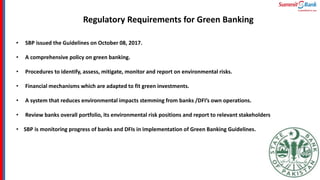 Regulatory Requirements for Green Banking
.
• SBP issued the Guidelines on October 08, 2017.
• A comprehensive policy on green banking.
• Procedures to identify, assess, mitigate, monitor and report on environmental risks.
• Financial mechanisms which are adapted to fit green investments.
• A system that reduces environmental impacts stemming from banks /DFI’s own operations.
• Review banks overall portfolio, its environmental risk positions and report to relevant stakeholders
• SBP is monitoring progress of banks and DFIs in implementation of Green Banking Guidelines.
 