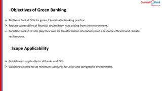 Objectives of Green Banking
 Motivate Banks/ DFIs for green / Sustainable banking practice.
 Reduce vulnerability of financial system from risks arising from the environment.
 Facilitate banks/ DFIs to play their role for transformation of economy into a resource efficient and climate.
resilient one.
Scope Applicability
 Guidelines is applicable to all banks and DFIs.
 Guidelines intend to set minimum standards for a fair and competitive environment.
 