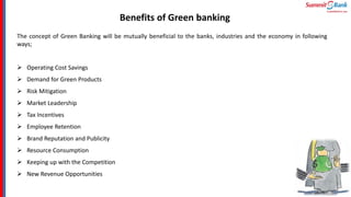 Benefits of Green banking
The concept of Green Banking will be mutually beneficial to the banks, industries and the economy in following
ways;
 Operating Cost Savings
 Demand for Green Products
 Risk Mitigation
 Market Leadership
 Tax Incentives
 Employee Retention
 Brand Reputation and Publicity
 Resource Consumption
 Keeping up with the Competition
 New Revenue Opportunities
 