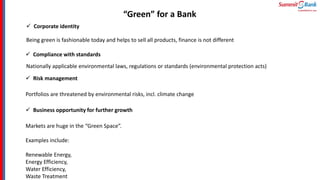 “Green” for a Bank
 Corporate identity
Being green is fashionable today and helps to sell all products, finance is not different
 Compliance with standards
Nationally applicable environmental laws, regulations or standards (environmental protection acts)
 Risk management
Portfolios are threatened by environmental risks, incl. climate change
 Business opportunity for further growth
Markets are huge in the “Green Space”.
Examples include:
Renewable Energy,
Energy Efficiency,
Water Efficiency,
Waste Treatment
 