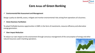 Core Areas of Green Banking
 Environmental Risk Assessment and Management
Design a policy to identify, assess, mitigate and monitor environmental risks arising from operations of a business.
 Green Business Facilitation
To adopt Profitable business opportunities in DIBPL in the form of investments, resource efficiency and alternative
energy generation.
 Own Impact Reduction
To reduce our own impact on the environment through conscious management of the consumption of energy and other
natural resources used in banking operations.
 