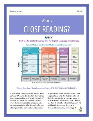 PARCC’s Original Framework—Precedes the Current Version
If you have been keeping up with the Common Core, in
particular ELA, you have heard the term close reading a
few times and may have asked “what is close reading?”
In the last year I’ve participated in several sessions
where attendees have asked this same question. The
presenters attempted to define close reading, but none
of them provided the clarity needed to help a teacher
really understand what to do in the classroom. I heard
one presenter say to have the students read the text
slowly. I’ve heard another say have them re-read the
text multiple times. My favorite was when a presenter
said, “have them hold the text close to their eyes.” That
was hilarious! But unfortunately, neither of
those descriptions could help teachers support
Sheronbrownphd.com March 2014
CLOSE READING?
What is
Written by Sheron Brown | Originally published on January 1, 2012 | http://sheronbrownphd.com/blog
 