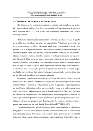 SBPJor – Associação Brasileira de Pesquisadores em Jornalismo
VII Encontro Nacional de Pesquisadores em Jornalismo
USP (Universidade de São Paulo), novembro de 2009
::::::::::::::::::::::::::::::::::::::::::::::::::::::::::::::::::::::::::::::::::::::::::::::::::::::::::::::::::::::::::::::::::::::::::::::::::::::::::::::::::::::::
4. Concluindo: ler em rede, uma leitura social
Diz Scalzo que “as revistas cobrem funções culturais mais complexas que a sim-
ples transmissão de notícias. Entretêm, trazem análise, reflexão, concentração e experi-
ência de leitura” (SCALZO, 2004, p. 13). Estas experiências tem mudado com a dispo-
nibilização online.
Há rupturas e continuidades entre a leitura solitária da revista, na solidão do quarto
ou no silêncio do consultório e a leitura em redes digitais. Primeiro, no que se refere ao
texto, e sua estrutura em folhas e páginas de papel, para a experiência á frente do com-
putador. Não só pela postura corporal, e a relação com o espaço (uma mini-notebook ou
um Iphone podem serem lidas na cama, como um caderno ou revista, ou até numa ba-
nheira, se se corre o risco de mergulhar e acabar com eles; mesmo assim, são experiên-
cias diferentes). Clicar sobre um arquivo que simula o designer de uma página (tal co-
mo faz o flip) não é o mesmo que virar uma página de papel, onde os elementos senso-
riais em jogo são outros: o tipo de papel, a gramatura, o brilho, o tipo de encadernação,
o tamanho, o peso... Todavia, há questões de legibilidade. Nem todas as revistas dispo-
nibilizadas na web são de fácil leitura. Muitas parecem destinadas a serem vistas, mas
do que lidas, pois a resolução nem sempre é adequada.
Observa-se, especialmente nas novas gerações, que a leitura não é mais o ato soli-
tário descrito por Chartier (1998) senão o ato por meio do qual incorpora-se na cultura
contemporânea, socializam-se conhecimentos e, mais do que nada, se geram processos
de identificação e identidade, onde o que importa não é o que se lê senão quem e como
se lê, e que relações sociais geram-se a partir dessa leitura (HIDALGO, 2009). As revis-
tas operam com a segmentação, com informações de nível mais pessoal, e oferecem as-
suntos que se tornam presentes na vida dos leitores e que são compartilhados ou reco-
nhecidos, isto é, temas que participam da composição dos processos identitários, de ex-
pectativas e anseios que são parte da vida deste público (TAVARES, 2007).
Tentamos compreender o lugar das revistas web à luz do papel que as mídias digi-
tais jogam na vida das novas gerações, onde ler é estar conectados com os outros e com
uma série complexa de dispositivos; onde só se lê o que é gostoso de ler, considerado
importante e interessante. Ainda, se mediante a incorporação nem é necessário ir para o
 