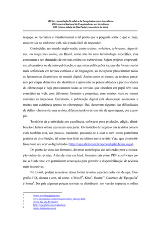 SBPJor – Associação Brasileira de Pesquisadores em Jornalismo
VII Encontro Nacional de Pesquisadores em Jornalismo
USP (Universidade de São Paulo), novembro de 2009
::::::::::::::::::::::::::::::::::::::::::::::::::::::::::::::::::::::::::::::::::::::::::::::::::::::::::::::::::::::::::::::::::::::::::::::::::::::::::::::::::::::::
respaço, se recriaram e transformaram a tal ponto que a pergunta sobre o que é, hoje,
uma revista no ambiente web, não é nada fácil de responder.
Conhecidas, no mundo anglo-saxão, como e-zines, webzines, cyberzines, hyperzi-
nes, ou magazines online, no Brasil, como não há uma terminologia específica, elas
continuam a ser chamadas de revistas online ou webrevistas. Sejam projetos empresari-
ais, alternativos ou de auto-publicação, o que estas publicações trazem são formas muito
mais sofisticada em termos estéticos e de linguagem, ao incorporar praticamente todas
as ferramentas disponíveis no mundo digital. Assim como os jornais, as revistas passa-
ram por etapas diferentes até identificar e aproveitar as potencialidades e peculiaridades
do ciberespaço e hoje praticamente todas as revistas que circulam em papel têm seus
correlatos na web, com diferentes formatos e propostas, com versões mais ou menos
similares às impressas. Entretanto, a publicação digital está alcançando autonomia e
muitas tem existência apenas no ciberespaço. Daí, decorrem algumas das dificuldades
de definir claramente uma revista, diferenciando-a de um site de reportagens, por exem-
plo.
Território da criatividade por excelência, softwares para produção, edição, distri-
buição e leitura online aparecem sem parar. Os modelos de negócio das revistas comer-
ciais também está, aos poucos, mudando, passando-se a usar a web como plataforma
gratuita de distribuição, tal como tem feito no ultimo ano a revista Veja, que disponibi-
lizou todo seu acervo digitalizado ( http://veja.abril.com.br/acervodigital/home.aspx).
Do ponto de vista dos formatos, diversas tecnologias são utilizadas para a coloca-
ção online de revistas. Além de sites em html, formatos tais como PDF e softwares co-
mo o Flash estão em permanente renovação para permitir a disponibilização de revistas
mais interativas.
No Brasil, podem acessar-se dessa forma revistas especializadas em design, foto-
grafia, HQ, cinema e arte, tal como a Woof!4
, Kino5
, Ilustre!6
, Cadernos de Tipografia7
e Soma8
. No país algumas poucas revistas se distribuem em versão impressa e online
4
www.woofmagazine.net
5
www.revistakino.com/portugues/outras_edicoes.html
6
www.fav.ufg.br/ilustre
7
http://tipografos.net/cadernos/
8
www.maissoma.com
 