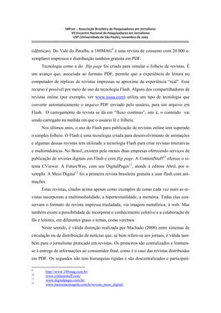 SBPJor – Associação Brasileira de Pesquisadores em Jornalismo
VII Encontro Nacional de Pesquisadores em Jornalismo
USP (Universidade de São Paulo), novembro de 2009
::::::::::::::::::::::::::::::::::::::::::::::::::::::::::::::::::::::::::::::::::::::::::::::::::::::::::::::::::::::::::::::::::::::::::::::::::::::::::::::::::::::::
(idênticas). Do Vale do Paraíba, a 180MAG9
é uma revista de consumo com 20.000 e-
xemplares impressos e distribuição também gratuita em PDF.
Tecnologia como a do flip page foi criada para simular o folheio de revistas. É
um avanço que, associada ao formato PDF, permite que a experiência de leitura no
computador de réplicas de revistas impressas se aproxime da experiência “real”. Esse
recurso é possível por meio do uso da tecnologia Flash. Alguns dos compartilhadores de
revistas online (por exemplo, ver www.issuu.com) utiliza um tipo de tecnologia que
converte automaticamente o arquivo PDF enviado pelo usuário, para um arquivo em
Flash. O carregamento da revista se dá em “fluxo contínuo”, isto é, o conteúdo vai
sendo carregado na medida em que o usuário lê e folheia.
Nos últimos anos, o uso do Flash para publicação de revistas online tem superado
o simples folheio. O Flash é uma tecnologia criada para desenvolvimento de animações
e algumas dessas revistas tem utilizado a tecnologia Flash para criar revistas interativas
e multimidiáticas. No Brasil, existem pelo menos duas empresas oferecendo serviços de
publicação de revistas digitais em Flash e com flip page. A ContentStuff10
oferece o si-
tema CViewer. A FutureWay, com seu DigitalPages11
, atende à editora Abril, por e-
xemplo. A Meio Digital12
foi a primeira revista brasileira gratuita a usar flash com ani-
mações.
Estas revistas, citadas acima apenas como exemplos de como cada vez mais as re-
vistas incorporam a multimedialidade, a hipertextualidade, a memória. Todas elas con-
servam o formato de revista impressa trasladada, via imagem metafórica, à web. Mas
também existe a possibilidade de incorporar o conhecimento coletivo e a colaboração de
fãs e leitores, em diferentes graus e temas, como veremos.
Neste sentido, é válida distinção realizada por Machado (2008) entre sistemas de
circulação ou de distribuição de notícias que, se bem refere-se aos jornais, é válida tam-
bém para o jornalismo praticado em revistas. Os primeiros são centralizados e limitam-
se à entrega de informações ao consumidor final, como é o caso das revistas distribuídas
em PDF. Os segundos não tem hierarquias rígidas e são descentralizados e participati-
9
http://www.180mag.com.br/
10
www.contentstuff.com/
11
www.digitalpages.com.br/
12
www.meioemensagem.com.br/revista_meio_digital/
 