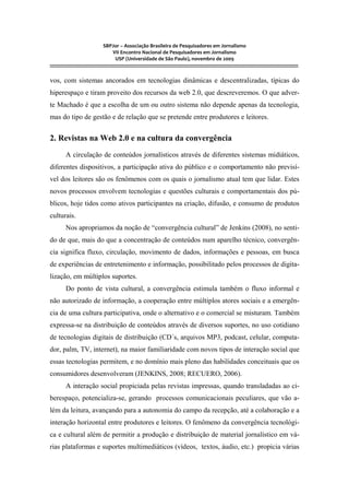 SBPJor – Associação Brasileira de Pesquisadores em Jornalismo
VII Encontro Nacional de Pesquisadores em Jornalismo
USP (Universidade de São Paulo), novembro de 2009
::::::::::::::::::::::::::::::::::::::::::::::::::::::::::::::::::::::::::::::::::::::::::::::::::::::::::::::::::::::::::::::::::::::::::::::::::::::::::::::::::::::::
vos, com sistemas ancorados em tecnologias dinâmicas e descentralizadas, típicas do
hiperespaço e tiram proveito dos recursos da web 2.0, que descreveremos. O que adver-
te Machado é que a escolha de um ou outro sistema não depende apenas da tecnologia,
mas do tipo de gestão e de relação que se pretende entre produtores e leitores.
2. Revistas na Web 2.0 e na cultura da convergência
A circulação de conteúdos jornalísticos através de diferentes sistemas midiáticos,
diferentes dispositivos, a participação ativa do público e o comportamento não previsí-
vel dos leitores são os fenômenos com os quais o jornalismo atual tem que lidar. Estes
novos processos envolvem tecnologias e questões culturais e comportamentais dos pú-
blicos, hoje tidos como ativos participantes na criação, difusão, e consumo de produtos
culturais.
Nos apropriamos da noção de “convergência cultural” de Jenkins (2008), no senti-
do de que, mais do que a concentração de conteúdos num aparelho técnico, convergên-
cia significa fluxo, circulação, movimento de dados, informações e pessoas, em busca
de experiências de entretenimento e informação, possibilitado pelos processos de digita-
lização, em múltiplos suportes.
Do ponto de vista cultural, a convergência estimula também o fluxo informal e
não autorizado de informação, a cooperação entre múltiplos atores sociais e a emergên-
cia de uma cultura participativa, onde o alternativo e o comercial se misturam. Também
expressa-se na distribuição de conteúdos através de diversos suportes, no uso cotidiano
de tecnologias digitais de distribuição (CD´s, arquivos MP3, podcast, celular, computa-
dor, palm, TV, internet), na maior familiaridade com novos tipos de interação social que
essas tecnologias permitem, e no domínio mais pleno das habilidades conceituais que os
consumidores desenvolveram (JENKINS, 2008; RECUERO, 2006).
A interação social propiciada pelas revistas impressas, quando transladadas ao ci-
berespaço, potencializa-se, gerando processos comunicacionais peculiares, que vão a-
lém da leitura, avançando para a autonomia do campo da recepção, até a colaboração e a
interação horizontal entre produtores e leitores. O fenômeno da convergência tecnológi-
ca e cultural além de permitir a produção e distribuição de material jornalístico em vá-
rias plataformas e suportes multimediáticos (vídeos, textos, áudio, etc.) propicia várias
 