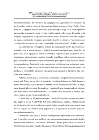 SBPJor – Associação Brasileira de Pesquisadores em Jornalismo
VII Encontro Nacional de Pesquisadores em Jornalismo
USP (Universidade de São Paulo), novembro de 2009
::::::::::::::::::::::::::::::::::::::::::::::::::::::::::::::::::::::::::::::::::::::::::::::::::::::::::::::::::::::::::::::::::::::::::::::::::::::::::::::::::::::::
formas (simultâneas) de consumo e de agregação social, gerando novos protocolos de
participação e práticas culturais. Comunidades digitais tais como Orkut, Twitter, Face-
book, HI5, Myspace, Flickr e aplicativos como fotologs e blogs são o cenário propicio
para estudar as interações entre revistas e redes sociais e são pontos de partida (e de
chegada) de grupos que se agregam em torno de marcas de revistas, criticando, propon-
do pautas, contestando conteúdos, discutindo desenho e softwares. Funcionam como
“comunidades de marcas” ou como “comunidades de conhecimento” (JENKINS, 2008).
É no ambiente de convergência cultural que se produzem modos de consumo co-
munitário, que se manifestam na criação de comunidades digitais específicas. Em al-
guns casos, esses espaços são parte das estratégias corporativas para assegurar o envol-
vimento dos leitores com os produtos. Contudo, os públicos podem construir suas pró-
prias ferramentas interativas ou usar as oferecidas para objetivos desviados dos interes-
ses dos produtores. Justamente, como o desenho da interface de uma revista pode mode-
lar a interação, impor restrições ou ampliar horizontes de intervenção do usuário no
produto, as comunidades de leitores vem compensar expectativas de diálogo não satis-
feitas pelos produtos.
Podemos afirmar que as revistas estão começando a se apropriar das potencialida-
des da web 2.0 no que se refere a alguns dos princípios definidos por Cobo Romani e
Pardo Kuklinski (2007): a) na criação de redes sociais ao redor dos produtos; b) na ge-
ração de conteúdos por parte dos usuários, c) na classificação e organização da informa-
ção, indexando e sindicando conteúdos, d) usando várias aplicações e serviços (ma-
shups) e e) no uso da web como plataforma.
O termo web 2.0 foi popularizado por O’Reilly (2005) quem descreve suas princi-
pais traços: o uso da World Wide Web como plataforma de trabalho, o fortalecimento
da inteligência coletiva; a gestão das bases de dados, os modelos de programação mais
leves e simples, os softwares multi-dispositivos e a experiência do usuário como ali-
mentação enriquecedora.
Obviamente, nem todas as revistas contemporâneas apresentam estas característi-
cas. O que observamos é uma tendência para o enriquecimento das experiências dos lei-
tores/usuários/produtores, verdadeiros “prosumers”. O que parece estar em curso é a
transformação dos atuais modelos de negócios (de distribuição fechada, paga) , para um
 