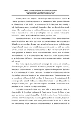 SBPJor – Associação Brasileira de Pesquisadores em Jornalismo
VII Encontro Nacional de Pesquisadores em Jornalismo
USP (Universidade de São Paulo), novembro de 2009
::::::::::::::::::::::::::::::::::::::::::::::::::::::::::::::::::::::::::::::::::::::::::::::::::::::::::::::::::::::::::::::::::::::::::::::::::::::::::::::::::::::::
Por fim, observamos também a rede de disponibilização de vídeos Youtube. O
Youtube possibilita aos usuários a criação de canais onde se pode publicar uma série
de vídeos de uma mesma temática ou mesmo uma série de programas, desta maneira, a
rede é utilizada por atores institucionais ligados às revistas para disponibilizar conteú-
dos em vídeo complementares às matérias publicadas nas revistas impressas e online. A
busca no site nos indicou o canal da revista Capricho como uns dos mais visitados pelos
usuários do Youtube. A revista Boa Forma também possui um canal.
Em relação a dinâmica de utilização das redes sociais online, acreditamos que as
estratégias utilizadas pela revista Boa Forma são interessantes para descrever as poten-
cialidades do processo. Cabe destacar que a revista Boa Forma, em sua versão impressa,
tem periodicidade mensal e seu conteúdo trata de assuntos relativos à saúde e a estética
corporal, com um tom fortemente didático, repleto de dicas para a conquista do “corpo
ideal”: programas de malhação, dietas, receitas de mulheres famosas, dicas de compor-
tamento saudável, etc. A versão on-line da Boa Forma tem a mesma proposta editorial
da versão impressa, porém com a preocupação de explorar as potencialidades oferecidas
pela internet.
Boa Forma explora sistematicamente a interação dos leitores com a interface,
mediante enquête, testes e ferramentas de interação pré-definidas (respostas fechadas),
tais como o cálculo do índice de massa corpórea, a partir de dados providos pelo leitor
ou o cálculo de calorias de menus e alimentos. Se utiliza da distribuição multiplatafor-
ma, mediante o envio de newsletters aos leitores cadastrados, e elabora conteúdo para
ser acessado via celular; envia SMS com dicas de dietas. Agrega fóruns de discussão de
pessoas que estão tentando perder peso, onde os leitores falam de suas dificuldades em
alcançar ou manter peso. Alguns canais linkam para o site da UOL, onde se apresentam
programas de TV, vídeos ou bate-papos desse portal.
A Boa Forma tem ainda quatro blogs anunciados na página principal – Blog da
Redação, Blog da Corredora, Malhadora de Carteirinha, O Gostoso da Dieta – e uma
seção que funciona com estrutura de blog – Grávida em Boa Forma. Nos comentários,
as leitoras interpelam diretamente as autoras, pedem e oferecem conselhos, trocam ex-
periências, revelam dificuldades, entre outras práticas que nos fazem crer se tratar de
uma conversa entre amigas confidentes, como exemplificam os comentários no Blog da
 