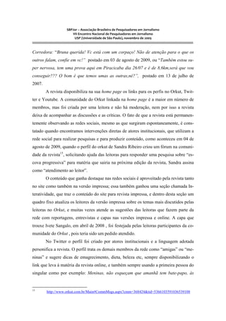 SBPJor – Associação Brasileira de Pesquisadores em Jornalismo
VII Encontro Nacional de Pesquisadores em Jornalismo
USP (Universidade de São Paulo), novembro de 2009
::::::::::::::::::::::::::::::::::::::::::::::::::::::::::::::::::::::::::::::::::::::::::::::::::::::::::::::::::::::::::::::::::::::::::::::::::::::::::::::::::::::::
Corredora: “Bruna querida! Vc está com um corpaço! Não de atenção para o que os
outros falam, confie em vc!” postado em 03 de agosto de 2009, ou “Também estou su-
per nervosa, tem uma prova aqui em Piracicaba dia 26/07 e é de 8,6km,será que vou
conseguir??? O bom é que temos umas as outras,né?”, postado em 13 de julho de
2007.
A revista disponibiliza na sua home page os links para os perfis no Orkut, Twit-
ter e Youtube. A comunidade do Orkut linkada na home page é a maior em número de
membros, mas foi criada por uma leitora e não há moderação, nem por isso a revista
deixa de acompanhar as discussões e as críticas. O fato de que a revista está permanen-
temente observando as redes sociais, mesmo as que surgiram espontaneamente, é cons-
tatado quando encontramos intervenções diretas de atores institucionais, que utilizam a
rede social para realizar pesquisas e para produzir conteúdo, como aconteceu em 04 de
agosto de 2009, quando o perfil do orkut de Sandra Ribeiro criou um fórum na comuni-
dade da revista15
, solicitando ajuda das leitoras para responder uma pesquisa sobre “es-
cova progressiva” para matéria que sairia na próxima edição da revista, Sandra assina
como “atendimento ao leitor”.
O conteúdo que ganha destaque nas redes sociais é aproveitado pela revista tanto
no site como também na versão impressa; essa também ganhou uma seção chamada In-
teratividade, que traz o conteúdo do site para revista impressa, e dentro desta seção um
quadro fixo atualiza os leitores da versão impressa sobre os temas mais discutidos pelas
leitoras no Orkut, e muitas vezes atende as sugestões das leitoras que fazem parte da
rede com reportagens, entrevistas e capas nas versões impressa e online. A capa que
trouxe Ivete Sangalo, em abril de 2008 , foi festejada pelas leitoras participantes da co-
munidade do Orkut , pois teria sido um pedido atendido.
No Twitter o perfil foi criado por atores institucionais e a linguagem adotada
personifica a revista. O perfil trata os demais membros da rede como “amigas” ou “me-
ninas” e sugere dicas de emagrecimento, dieta, beleza etc, sempre disponibilizando o
link que leva à matéria da revista online, e também sempre usando a primeira pessoa do
singular como por exemplo: Meninas, não esqueçam que amanhã tem bate-papo, às
15
http://www.orkut.com.br/Main#CommMsgs.aspx?cmm=368424&tid=5366103591036539108
 