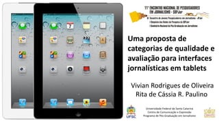 Uma proposta de categorias de qualidade e avaliação para interfaces jornalísticas em tablets 
Vivian Rodrigues de Oliveira 
Rita de Cássia R. Paulino 
Universidade Federal de Santa Catarina 
Centro de Comunicação e Expressão 
Programa de Pós-Graduação em Jornalismo  