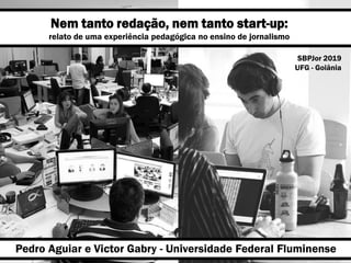 Nem tanto redação, nem tanto start-up:
relato de uma experiência pedagógica no ensino de jornalismo
Pedro Aguiar e Victor Gabry - Universidade Federal Fluminense
SBPJor 2019
UFG - Goiânia
 