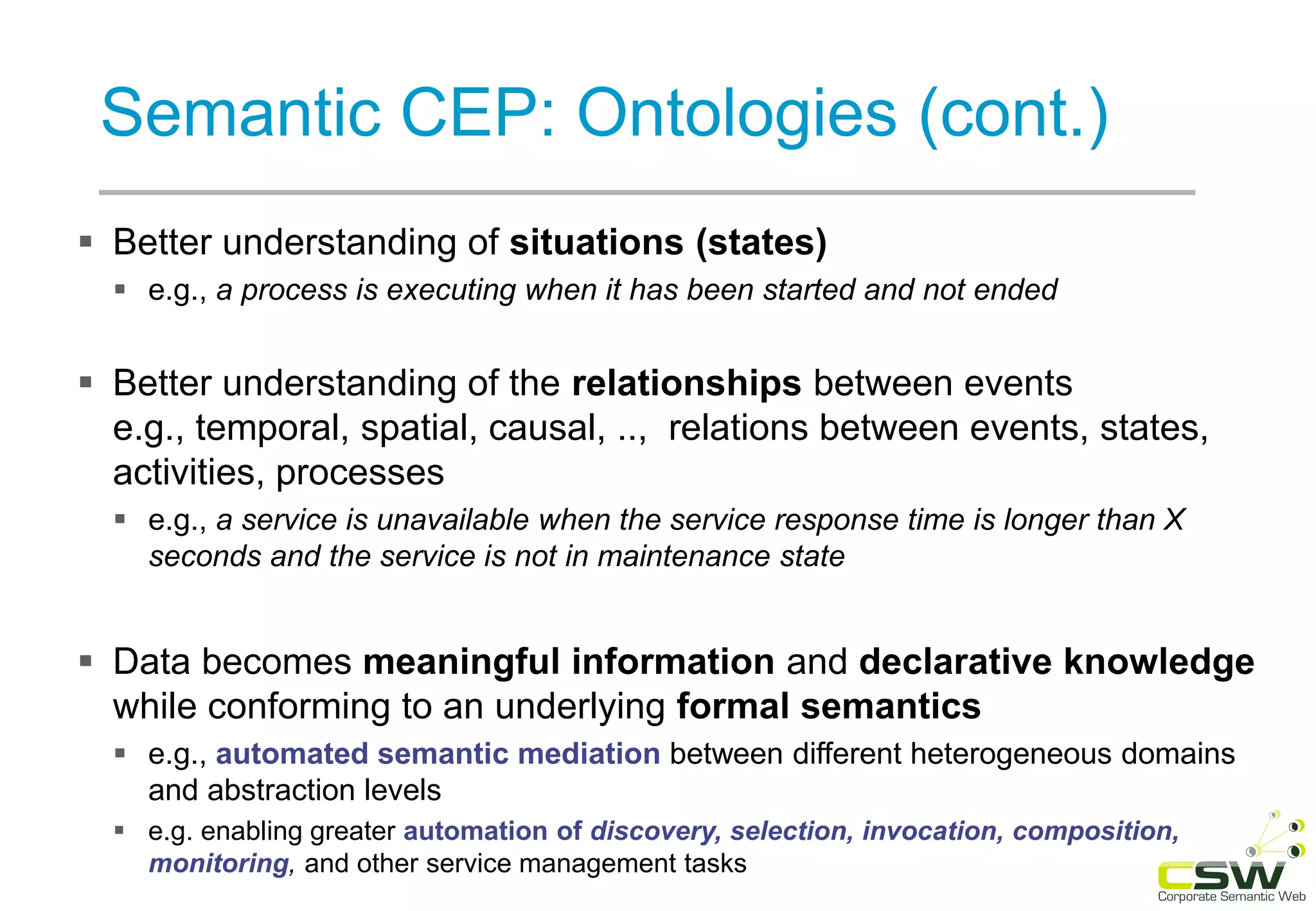 Semantic CEP: Ontologies (cont.)
 Better understanding of situations (states)
 e.g., a process is executing when it has been started and not ended
 Better understanding of the relationships between events
e.g., temporal, spatial, causal, .., relations between events, states,
activities, processes
 e.g., a service is unavailable when the service response time is longer than X
seconds and the service is not in maintenance state
 Data becomes meaningful information and declarative knowledge
while conforming to an underlying formal semantics
 e.g., automated semantic mediation between different heterogeneous domains
and abstraction levels
 e.g. enabling greater automation of discovery, selection, invocation, composition,
monitoring, and other service management tasks
 