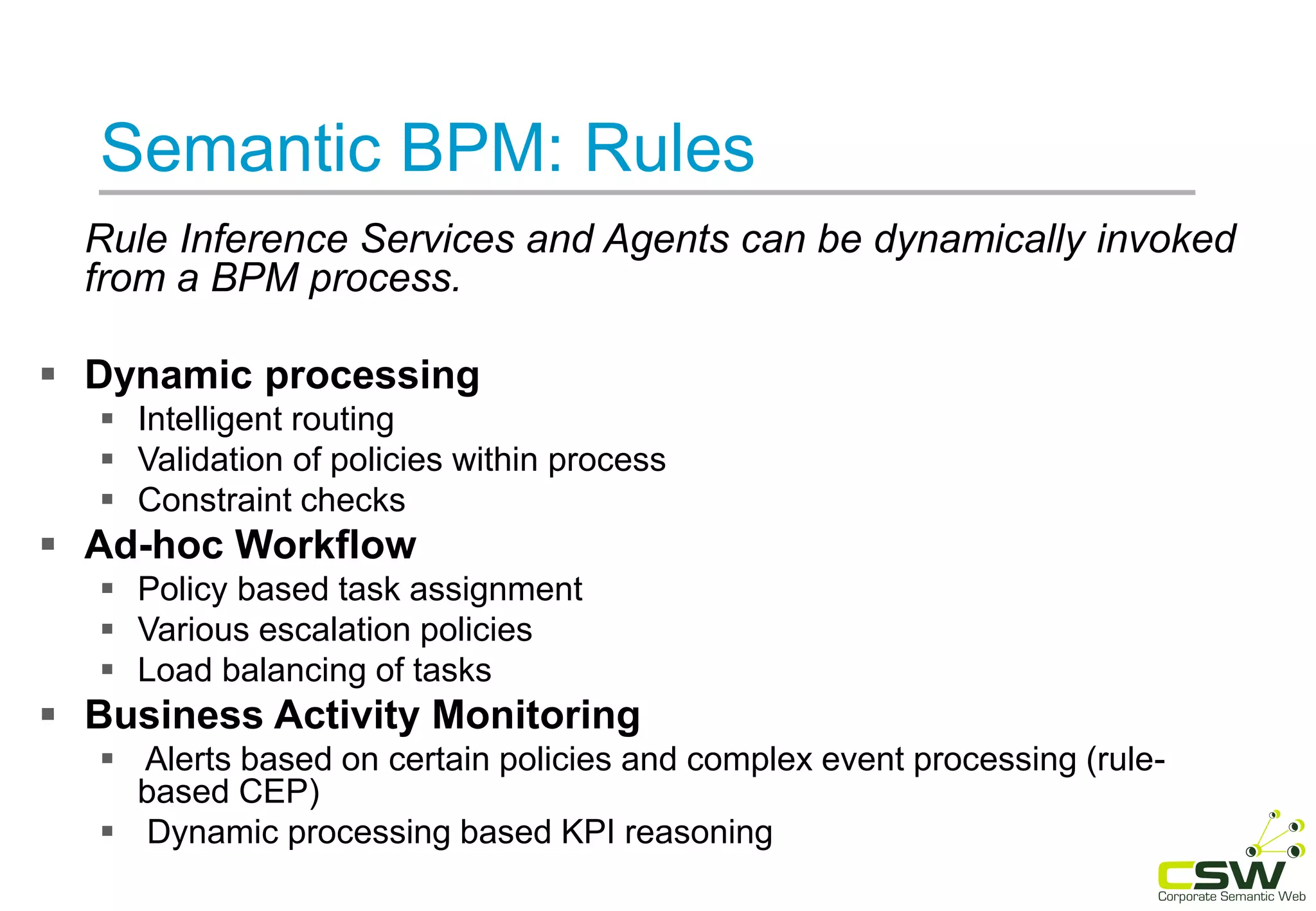 Semantic BPM: Rules
Rule Inference Services and Agents can be dynamically invoked
from a BPM process.
 Dynamic processing
 Intelligent routing
 Validation of policies within process
 Constraint checks
 Ad-hoc Workflow
 Policy based task assignment
 Various escalation policies
 Load balancing of tasks
 Business Activity Monitoring
 Alerts based on certain policies and complex event processing (rule-
based CEP)
 Dynamic processing based KPI reasoning
 