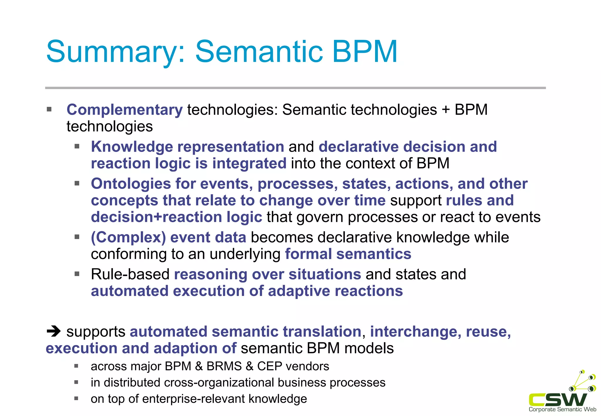 Summary: Semantic BPM
 Complementary technologies: Semantic technologies + BPM
technologies
 Knowledge representation and declarative decision and
reaction logic is integrated into the context of BPM
 Ontologies for events, processes, states, actions, and other
concepts that relate to change over time support rules and
decision+reaction logic that govern processes or react to events
 (Complex) event data becomes declarative knowledge while
conforming to an underlying formal semantics
 Rule-based reasoning over situations and states and
automated execution of adaptive reactions
 supports automated semantic translation, interchange, reuse,
execution and adaption of semantic BPM models
 across major BPM & BRMS & CEP vendors
 in distributed cross-organizational business processes
 on top of enterprise-relevant knowledge
 