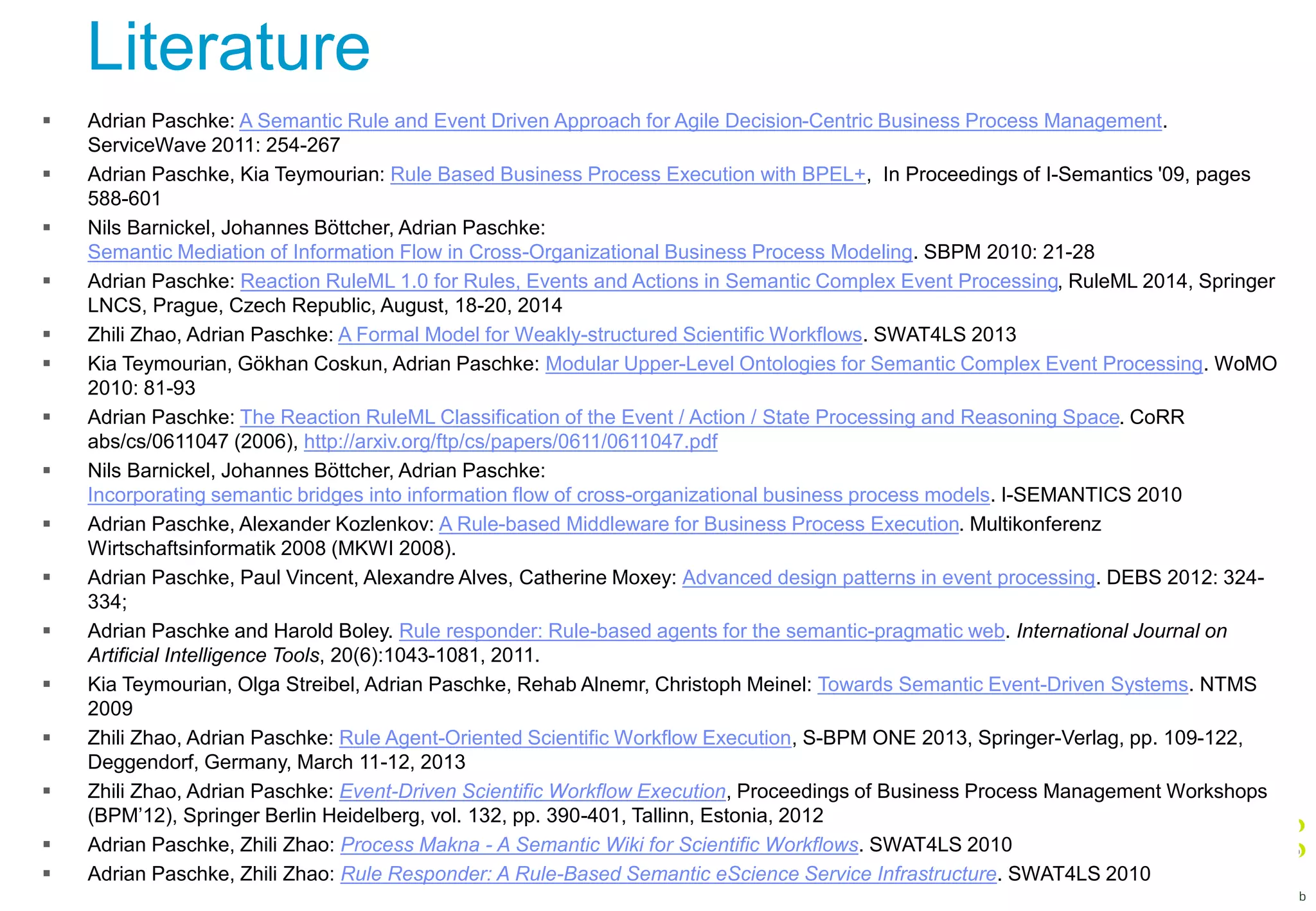 Literature
 Adrian Paschke: A Semantic Rule and Event Driven Approach for Agile Decision-Centric Business Process Management.
ServiceWave 2011: 254-267
 Adrian Paschke, Kia Teymourian: Rule Based Business Process Execution with BPEL+, In Proceedings of I-Semantics '09, pages
588-601
 Nils Barnickel, Johannes Böttcher, Adrian Paschke:
Semantic Mediation of Information Flow in Cross-Organizational Business Process Modeling. SBPM 2010: 21-28
 Adrian Paschke: Reaction RuleML 1.0 for Rules, Events and Actions in Semantic Complex Event Processing, RuleML 2014, Springer
LNCS, Prague, Czech Republic, August, 18-20, 2014
 Zhili Zhao, Adrian Paschke: A Formal Model for Weakly-structured Scientific Workflows. SWAT4LS 2013
 Kia Teymourian, Gökhan Coskun, Adrian Paschke: Modular Upper-Level Ontologies for Semantic Complex Event Processing. WoMO
2010: 81-93
 Adrian Paschke: The Reaction RuleML Classification of the Event / Action / State Processing and Reasoning Space. CoRR
abs/cs/0611047 (2006), http://arxiv.org/ftp/cs/papers/0611/0611047.pdf
 Nils Barnickel, Johannes Böttcher, Adrian Paschke:
Incorporating semantic bridges into information flow of cross-organizational business process models. I-SEMANTICS 2010
 Adrian Paschke, Alexander Kozlenkov: A Rule-based Middleware for Business Process Execution. Multikonferenz
Wirtschaftsinformatik 2008 (MKWI 2008).
 Adrian Paschke, Paul Vincent, Alexandre Alves, Catherine Moxey: Advanced design patterns in event processing. DEBS 2012: 324-
334;
 Adrian Paschke and Harold Boley. Rule responder: Rule-based agents for the semantic-pragmatic web. International Journal on
Artificial Intelligence Tools, 20(6):1043-1081, 2011.
 Kia Teymourian, Olga Streibel, Adrian Paschke, Rehab Alnemr, Christoph Meinel: Towards Semantic Event-Driven Systems. NTMS
2009
 Zhili Zhao, Adrian Paschke: Rule Agent-Oriented Scientific Workflow Execution, S-BPM ONE 2013, Springer-Verlag, pp. 109-122,
Deggendorf, Germany, March 11-12, 2013
 Zhili Zhao, Adrian Paschke: Event-Driven Scientific Workflow Execution, Proceedings of Business Process Management Workshops
(BPM’12), Springer Berlin Heidelberg, vol. 132, pp. 390-401, Tallinn, Estonia, 2012
 Adrian Paschke, Zhili Zhao: Process Makna - A Semantic Wiki for Scientific Workflows. SWAT4LS 2010
 Adrian Paschke, Zhili Zhao: Rule Responder: A Rule-Based Semantic eScience Service Infrastructure. SWAT4LS 2010
 