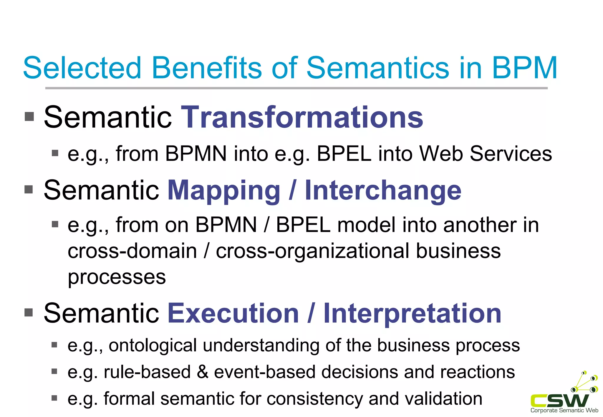 Selected Benefits of Semantics in BPM
 Semantic Transformations
 e.g., from BPMN into e.g. BPEL into Web Services
 Semantic Mapping / Interchange
 e.g., from on BPMN / BPEL model into another in
cross-domain / cross-organizational business
processes
 Semantic Execution / Interpretation
 e.g., ontological understanding of the business process
 e.g. rule-based & event-based decisions and reactions
 e.g. formal semantic for consistency and validation
 