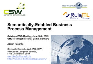 Semantically-Enabled Business
Process Management
Ontology PSIG Meeting, June 18th, 2015
OMG Technical Meeting, Berlin, Germany
Adrian Paschke
Corporate Semantic Web (AG-CSW)
Institute for Computer Science,
Freie Universitaet Berlin
paschke@inf.fu-berlin.de
http://www.inf.fu-berlin.de/groups/ag-csw/
 