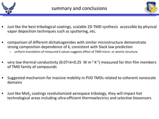 summary and conclusions 
• Just like the best tribological coatings, scalable 2D TMD synthesis accessible by physical 
vapor deposition techniques such as sputtering, etc. 
• comparison of different dichalcogenides with similar microstructure demonstrate 
strong composition dependence of k, consistent with Slack law prediction 
– uniform translation of measured k values suggests effect of TMD micro- or atomic structure 
• very low thermal conductivity (0.07<k<0.25 W m-1 K-1) measured for thin film members 
of TMD family of compounds 
• Suggested mechanism for massive mobility in PVD TMDs related to coherent nanoscale 
domains 
• Just like MoS2 coatings revolutionized aerospace tribology, they will impact hot 
technological areas including ultra-efficient thermoelectrics and selective biosensors 
