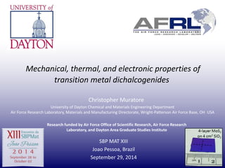 Mechanical, thermal, and electronic properties of 
transition metal dichalcogenides 
Christopher Muratore 
University of Dayton Chemical and Materials Engineering Department 
Air Force Research Laboratory, Materials and Manufacturing Directorate, Wright-Patterson Air Force Base, OH USA 
Research funded by Air Force Office of Scientific Research, Air Force Research 
Laboratory, and Dayton Area Graduate Studies Institute 
SBP MAT XIII 
Joao Pessoa, Brazil 
September 29, 2014 
 