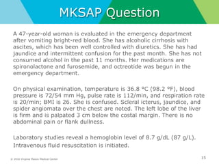 © 2016 Virginia Mason Medical Center
MKSAP Question
A 47-year-old woman is evaluated in the emergency department
after vomiting bright-red blood. She has alcoholic cirrhosis with
ascites, which has been well controlled with diuretics. She has had
jaundice and intermittent confusion for the past month. She has not
consumed alcohol in the past 11 months. Her medications are
spironolactone and furosemide, and octreotide was begun in the
emergency department.
On physical examination, temperature is 36.8 °C (98.2 °F), blood
pressure is 72/54 mm Hg, pulse rate is 112/min, and respiration rate
is 20/min; BMI is 26. She is confused. Scleral icterus, jaundice, and
spider angiomata over the chest are noted. The left lobe of the liver
is firm and is palpated 3 cm below the costal margin. There is no
abdominal pain or flank dullness.
Laboratory studies reveal a hemoglobin level of 8.7 g/dL (87 g/L).
Intravenous fluid resuscitation is initiated.
15
 