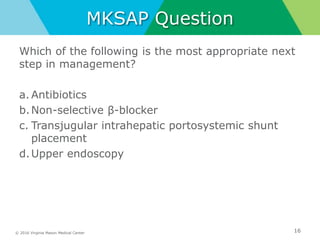 © 2016 Virginia Mason Medical Center
MKSAP Question
Which of the following is the most appropriate next
step in management?
a. Antibiotics
b.Non-selective β-blocker
c. Transjugular intrahepatic portosystemic shunt
placement
d.Upper endoscopy
16
 
