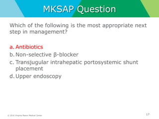 © 2016 Virginia Mason Medical Center
MKSAP Question
Which of the following is the most appropriate next
step in management?
a. Antibiotics
b.Non-selective β-blocker
c. Transjugular intrahepatic portosystemic shunt
placement
d.Upper endoscopy
17
 