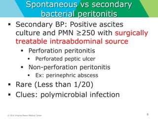 © 2016 Virginia Mason Medical Center
Spontaneous vs secondary
bacterial peritonitis
8
 Secondary BP: Positive ascites
culture and PMN ≥250 with surgically
treatable intraabdominal source
 Perforation peritonitis
 Perforated peptic ulcer
 Non-perforation peritonitis
 Ex: perinephric abscess
 Rare (Less than 1/20)
 Clues: polymicrobial infection
 