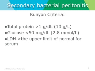 © 2016 Virginia Mason Medical Center
Secondary bacterial peritonitis
9
Runyon Criteria:
●Total protein >1 g/dL (10 g/L)
●Glucose <50 mg/dL (2.8 mmol/L)
●LDH >the upper limit of normal for
serum
 