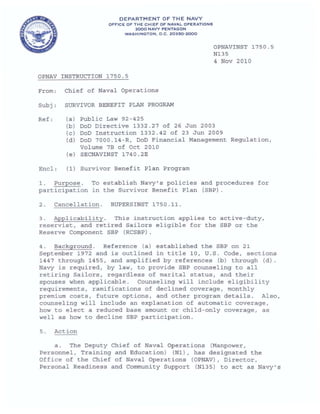 DEPARTMENT OF THE NAVY
OFFICE OF THE CHIEF OF NAVAL OPERATIONS
2000 NAVY PENTAGON
WASHINGTON , D.C. 20350· 2000
OPNAV INSTRUCTION 1750.5
From: Chief of Naval Operations
Subj, SURVIVOR BENEFIT PLAN PROGRAM
Ref: (a) Public Law 92-425
OPNAVINST 1750.5
Nl35
4 Nov 2010
(b) DoD Directive 1332.27 of 26 Jun 2003
(c) DoD Instruction 1332.42 of 23 Jun 2009
Encl:
(d) DoD 7000.14-R, DoD Financial Management Regulation,
Volume 7B of Oct 2010
(e) SECNAVINST l740 . 2E
(1) Survivor Benefit Plan Program
1. Purpose. To establish Navy ' s policies and procedures for
participation In the Survivor Benef it Plan (SBP).
2. Cancellation. BUPERSINST 1750.11.
3. Applicability . This instruction applies to active-duty,
reservist, and retired Sailors eligible for the SBP or the
Reserve Component SBP (RCSBP).
4 . Background. Reference (a) established the SBP on 21
September 1972 and is outlined in title 10, U.S. Code, sections
1447 through 1455, and amplified by references (b) through (d).
Navy is required, by law, to provide SBP counseling to all
retiring Sailors, regardless of marital status, and their
spouses when applicable. Counseling will include eligibility
requirements, ramifications of declined coverage, monthly
premium costs, future options, and other program details. Also,
counseling will include an explanation of automatic coverage,
how to elect a reduced base amount or child-only coverage, as
well as how to decline SBP participation .
5. Action
a. The Deputy Chief of Naval Operations (Manpower,
Personnel, Training and Education) (Nl), has designated the
Office of the Chief of Naval Operations (OPNAV), Director,
Personal Readiness and Community Support (NI35) to act as Navy's
 