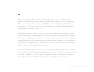 Bio


Susan Benarcik is an installation artist and surface designer based in New York City. Her work is
exhibited across the country in private collections, sculpture parks and museums such as the Brooklyn
Botanic Garden, Lyman Allyn Art Museum and the Delaware Center Contemporary Art. The artist is
the recipient of a 2009 Pollock-Krasner Foundation Award, and the 2006 E. Avery Draper Award for
Outstanding Craft Exhibition at the DCCA.


Evidencing a fondness and respect for honest and simple materials, Benarcik incorporates both recycled
and newly manufactured sustainable materials into highly tactile and evocative contemplative compositions.
The artist’s concern for the environment is made evident as she takes elemental forms of the natural world
and carefully transforms them by stacking, stringing, layering, knotting, and weaving them into dimensional
sculpture for public and private spaces. These interior and exterior compositions become part of our daily
cognitive experience, and bring equilibrium to our senses


The artist has a Master’s degree in printmaking from Cranbrook Academy of Art. She was an apprentice
at the Fabric Workshop of Philadelphia, a Core Fellow at the Museum of Fine Arts in Houston, Texas and
is currently a fellow with CFEVA; the Creative Fellowship for Emerging Visual Artists in Philadelphia.
She continues to design and install site-responsive and living installations for green spaces.
 
