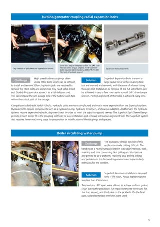 5
Easy insertion of split sleeve and tapered stud shown.
Small 3/8” torque wrenches for low, 74 lb•ft (100
Nm) set screw torque. Original 3-1/8” diameter
bolts required tightening to 12,563 lb•ft (17,000
Nm) with a hydraulic wrench.
Expansion Bolt Components.
Turbine/generator coupling radial expansion bolts
High speed turbine couplings often
utilize fitted bolts which can be difficult
to install and remove. Often, hydraulic jacks are required to
remove the fitted bolts and sometimes they need to be drilled
out. Stud drilling can take as much as a full shift per stud.
This can increase the unit outage time if the turbine work falls
within the critical path of the outage.
Superbolt Expansion Bolts transmit a
large radial force to the coupling hole
but are inserted and removed with the ease of a loose fitting
through-bolt. Installation or removal of the full set of bolts can
be achieved in only a few hours with a small, 3/8” drive torque
wrench. Perfect alignment of the holes is achieved every time.
Challenge Solution
Comparison to hydraulic radial fit bolts: Hydraulic bolts are more complicated and much more expensive than the Superbolt system.
Hydraulic bolts require components such as a hydraulic pump, hydraulic tensioners, and various adapters. Additionally, the hydraulic
systems require expensive hydraulic alignment tools in order to insert the tight fitting solid sleeves. The Superbolt Split Sleeve Design
permits a much looser fit in the coupling bolt hole for easy installation and removal without an alignment tool. The Superbolt system
also requires fewer machining steps for preparation or modification of the couplings and spacers.
The awkward, vertical position of this
application made bolting difficult. The
handling of a heavy hydraulic wrench was labor intensive, back
straining and time consuming. Nut galling and stud seizure
also proved to be a problem, requiring stud drilling. Delays
and problems in this hot working environment is particularly
strenuous for the workers.
Superbolt tensioners installation required
only 1-1/2 hours. Actual tightening time
was less than 45 minutes.
Two workers 180° apart were utilized to achieve uniform gasket
crush during the procedure. Air impact wrenches were used for
the first, second, and third pass on the jackbolts. On the final
pass, calibrated torque wrenches were used.
Challenge
Solution
Boiler circulating water pump
 