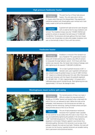 6
High pressure feedwater heater
This plant has four of these high pressure
heaters. The units were only in service
5 - 6 years when they were first disassembled. They experienced
substantial problems with thread galling upon removal and it took
nearly a week to drill out the seized bolts.
Superbolt bolt style tensioners were designed
with an external hex for easy installation and
removal. The installation torque was only 118 lb•ft (160 Nm) per
jackbolt to achieve an equivalent hex bolt torque of 12,000 lb•ft
(16,300 Nm). The tensioners eliminate galling of the main thread
since the main thread does not slide while loaded. Installation time
was cut dramatically to about 2 hours with two workers.
Challenge
Solution
Feedwater heater
Installation or removal of the standard nuts
was a headache! The upside down location
along with limited working room created a very difficult scenario
to manipulate the large hydraulic wrench. 10-12 hours with three
workers was required. Also, the heater had a history of leakage, even
after tightening to the required 17,000 lb•ft (23,000 Nm).
16 nut-style Superbolt tensioners 3-3/4” in
diameter were used. Superbolt JL-M lubricant
was utilized to keep the jackbolt torque to a low 91 lb•ft (123 Nm).
1/2” impacts on a reduced setting were first used. After three passes
around each tensioner with the impacts the jackbolts registered
75 - 85 lb•ft (100 - 115 Nm). Approximately 1-1/2 passes with a
calibrated torque wrench finished the job. Total tightening time was
approximately 1-1/2 hours. No leakage to date.
Challenge
Solution
Westinghouse steam turbine split casing
The inverted position of these nuts make it
difficult to obtain the required preload of
45,000 psi (310 MPa). Several nuts located further underneath the
ends of the unit, are awkward to reach. Before the studs can be
preloaded, initial clearances in the horizontal joint are taken up,
usually by hammer wrenching. Galling of thread surfaces and spot
faces promotes seizure of the nut on the stud.
The use of high temperature mechanical
tensioners from Superbolt made it possible
for two workmen to accurately stress the studs in only 3 hours. This
was accomplished by tightening the jackbolts in the tensioners with
a 3/8” hand-held torquewrench. The need for heavy tightening
equipment is eliminated. Preload is applied in pure tension thus
eliminating galling. Removal of the tensioners is just as easy. Once
preload is released, the studs are hand tight. Therefore, the studs will
not seize into the housing. Superbolt tensioners are reusable making
them a permanent and economical solution.
Challenge
Solution
 