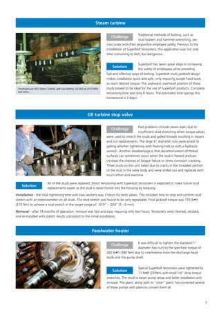 7
Steam turbine
Traditional methods of bolting, such as
stud heaters and hammer wrenching, are
inaccurate and often jeopardize employee safety. Previous to the
installation of Superbolt tensioners, this application was not only
time consuming to bolt, but dangerous.
Superbolt has taken great steps in increasing
the safety of employees while providing
fast and effective ways of bolting. Superbolt multi-jackbolt design
makes installation quick and safe, only requiring simple hand tools
to reach desired torque. The awkward, overhead position of these
studs proved to be ideal for the use of Superbolt products. Complete
tensioning time was only 6 hours. The estimated time savings this
turnaround is 2 days!
Challenge
Solution
Westinghouse M32 Steam Turbine, split case bolting. 45,000 psi (310 MPa)
bolt stress.
GE turbine stop valve
Feedwater heater
Past problems include steam leaks due to
insufficient stud stretching when torque values
were used to stretch the studs and galled threads resulting in repairs
and nut replacements. The large 4” diameter nuts were prone to
galling whether tightening with heating rods or with a hydraulic
wrench. Another disadvantage is that decarbonization of thread
surfaces can sometimes occur when the stud is heated and can
increase the chances of fatigue failure or stress corrosion cracking.
Three studs on this unit failed due to cracks in the threaded portion
of the stud in the valve body and were drilled out and replaced with
much effort and overtime.
All of the studs were replaced. Direct tensioning with Superbolt tensioners is expected to make future stud
replacements easier as the stud is never forced into the housing by torquing.
Installation - the total tightening time with two workers was 3 hours for both valves. This included time to stop and confirm stud
stretch with an extensiometer on all studs. The stud stretch was found to be very repeatable. Final jackbolt torque was 155 lb•ft
(210 Nm) to achieve a stud stretch in the target range of .019” - .024” (5 - 6 mm).
Removal - after 18 months of operation, removal was fast and easy, requiring only two hours. Tensioners were cleaned, relubed,
and re-installed with stretch results consistent to the initial installation.
Challenge
Solution
It was difficult to tighten the standard 1”
diameter hex nuts to the specified torque of
280 lb•ft (380 Nm) due to interference from the discharge head
studs and the pump shaft.
Special Superbolt tensioners were tightened to
17 lb•ft (23 Nm) with small 1/4” drive torque
wrenches. The result is easier pump setup and faster installation and
removal. This plant, along with its “sister” plant, has converted several
of these pumps with plans to convert them all.
Challenge
Solution
 