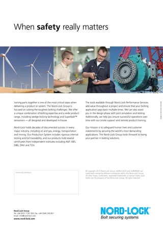 Nord-Lock Group
Tel: +46 (0)31 7192 300, Fax: +46 (0)40 240 851
Email: info@nord-lock.com
www.nord-lock.com
English•2014-08•70214EN
© Copyright 2014 Nord-Lock Group. NORD-LOCK and SUPERBOLT are
trademarks owned by different companies within the Nord-Lock Group.
All other logos, trademarks, registered trademarks or service marks used
herein are the property of the Nord-Lock Group. All rights reserved.
Joining parts together is one of the most critical steps when
delivering a product or system. The Nord-Lock Group is
focused on solving the toughest bolting challenges. We offer
a unique combination of bolting expertise and a wide product
range, including wedge-locking technology and Superbolt™
tensioners — all designed and developed in-house.
Nord-Lock holds decades of documented success in every
major industry, including oil and gas, energy, transportation
and mining. Our Production System includes rigorous internal
testing and full traceability, and our products hold several
certificates from independent institutes including AbP, ABS,
DIBt, DNV and TÜV.
The tools available through Nord-Lock Performance Services
add value throughout a project and ensure that your bolting
application pays back multiple times. We can also assist
you in the design phase with joint simulation and testing.
Additionally, we help you ensure successful operations over
time with our onsite support and remote product training.
Our mission is to safeguard human lives and customer
investments by securing the world’s most demanding
applications. The Nord-Lock Group looks forward to being
your partner in bolting solutions.
When safety really matters
Authorized distributor:
 