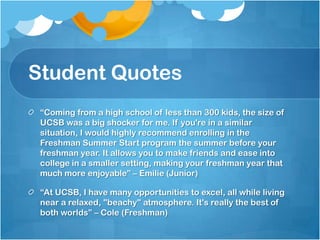 Student Quotes
“Coming from a high school of less than 300 kids, the size of
UCSB was a big shocker for me. If you're in a similar
situation, I would highly recommend enrolling in the
Freshman Summer Start program the summer before your
freshman year. It allows you to make friends and ease into
college in a smaller setting, making your freshman year that
much more enjoyable” – Emilie (Junior)
“At UCSB, I have many opportunities to excel, all while living
near a relaxed, "beachy" atmosphere. It's really the best of
both worlds” – Cole (Freshman)
 