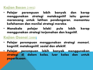 Kajian Bacon (1992)
• Pelajar perempuan lebih banyak dan kerap
menggunakan strategi metakognitif iaitu gemar
merancang untuk latihan pendengaran, memantau
kefahaman dan menilai strategi mereka.
• Manakala pelajar lelaki pula lebih kerap
menggunakan strategi terjemahan dan kognitif.
Kajian Osanai (2000)
• Pelajar perempuan menggunakan strategi memori,
kognitif, metakognitif, sosial dan afektif.
• Pelajar perempuan lebih banyak menggunakan
strategi di dalam kelas, luar kelas dan untuk
peperiksaan.
 
