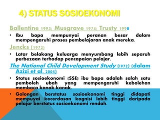 4) STATUS SOSIOEKONOMI
Ballentine 1993; Musgrave 1974; Trusty 1998
• Ibu bapa mempunyai peranan besar dalam
mempengaruhi proses pembelajaran anak mereka.
Jencks (1972)
• Latar belakang keluarga menyumbang lebih separuh
perbezaan terhadap pencapaian pelajar.
The National Child Development Study (!972) (dalam
Azizi et al. 2005)
• Status sosioekonomi (SSE) ibu bapa adalah salah satu
pemboleh ubah yang mempengaruhi kebolehan
membaca kanak-kanak.
• Golongan berstatus sosioekonomi tinggi didapati
mempuyai kecerdasan kognisi lebih tinggi daripada
pelajar berstatus sosioekonomi rendah.
 