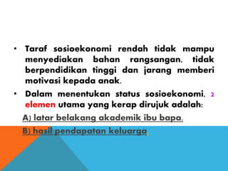 • Taraf sosioekonomi rendah tidak mampu
menyediakan bahan rangsangan, tidak
berpendidikan tinggi dan jarang memberi
motivasi kepada anak.
• Dalam menentukan status sosioekonomi, 2
elemen utama yang kerap dirujuk adalah:
A) latar belakang akademik ibu bapa.
B) hasil pendapatan keluarga.
 