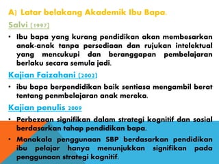 A) Latar belakang Akademik Ibu Bapa.
Salvi (1997)
• Ibu bapa yang kurang pendidikan akan membesarkan
anak-anak tanpa persediaan dan rujukan intelektual
yang mencukupi dan beranggapan pembelajaran
berlaku secara semula jadi.
Kajian Faizahani (2002)
• ibu bapa berpendidikan baik sentiasa mengambil berat
tentang penmbelajaran anak mereka.
Kajian penulis 2009
• Perbezaan signifikan dalam strategi kognitif dan sosial
berdasarkan tahap pendidikan bapa.
• Manakala penggunaan SBP berdasarkan pendidikan
ibu pelajar hanya menunjukkan signifikan pada
penggunaan strategi kognitif.
 