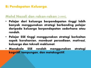 B) Pendapatan Keluarga.
Mohd Nazali dan rakan-rakan (1999),
• Pelajar dari keluarga berpendapatan tinggi lebih
banyak menggunakan strategi berbanding pelajar
daripada keluarga berpendapatan sederhana atau
rendah.
• Pelajar SSE tinggi menggunakan strategi berkaitan
aspek kerohanian, membuat persediaan, motivasi,
keluarga dan teknoli maklumat.
• Manakala SSE rendah menggunakan strategi
kognitif, tampungan, dan metakognitif.
 