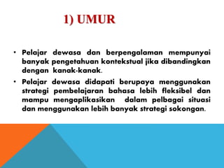 1) UMUR
• Pelajar dewasa dan berpengalaman mempunyai
banyak pengetahuan kontekstual jika dibandingkan
dengan kanak-kanak.
• Pelajar dewasa didapati berupaya menggunakan
strategi pembelajaran bahasa lebih fleksibel dan
mampu mengaplikasikan dalam pelbagai situasi
dan menggunakan lebih banyak strategi sokongan.
 