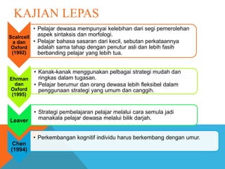 KAJIAN LEPAS
Scalrcell
a dan
Oxford
(1992)
• Pelajar dewasa mempunyai kelebihan dari segi pemerolehan
aspek sintaksis dan morfologi.
• Pelajar bahasa sasaran dari kecil, sebutan perkataannya
adalah sama tahap dengan penutur asli dan lebih fasih
berbanding pelajar yang lebih tua.
Ehrman
dan
Oxford
(1995)
• Kanak-kanak menggunakan pelbagai strategi mudah dan
ringkas dalam tugasan.
• Pelajar berumur dan orang dewasa lebih fleksibel dalam
penggunaan strategi yang umum dan canggih.
Leaver
• Strategi pembelajaran pelajar melalui cara semula jadi
manakala pelajar dewasa melalui bilik darjah.
Chen
(1994)
• Perkembangan kognitif individu harus berkembang dengan umur.
 