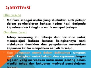 2) MOTIVASI
Ellis (1994a)
• Motivasi sebagai usaha yang dilakukan oleh pelajar
dalam pembelajaran bahasa kedua hasil daripada
keperluan dan keinginan untuk mempelajarinya.
Gardner (1985)
• Tahap seseorang itu bekerja dan berusaha untuk
mempelajari bahasa kerana keinginannya untk
melakukan demikian dan pengalaman merasakan
kepuasan ketika menjalakan aktiviti tersebut.
• Tiga komponen utama dalam definisinya: tumpuan
usaha, keinginan untuk belajar, dan kepuasan dengan
tugasan yang merupakan unsur-unsur penting dalam
menilai tahap dan kekuatan motivasi pembelajaran
 