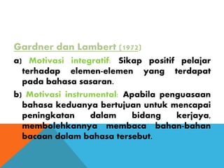 Gardner dan Lambert (1972)
a) Motivasi integratif: Sikap positif pelajar
terhadap elemen-elemen yang terdapat
pada bahasa sasaran.
b) Motivasi instrumental: Apabila penguasaan
bahasa keduanya bertujuan untuk mencapai
peningkatan dalam bidang kerjaya,
membolehkannya membaca bahan-bahan
bacaan dalam bahasa tersebut.
 