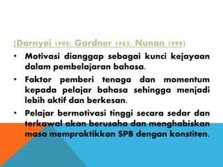 (Dornyei 1990; Gardner 1985; Nunan 1999)
• Motivasi dianggap sebagai kunci kejayaan
dalam pembelajaran bahasa.
• Faktor pemberi tenaga dan momentum
kepada pelajar bahasa sehingga menjadi
lebih aktif dan berkesan.
• Pelajar bermotivasi tinggi secara sedar dan
terkawal akan berusaha dan menghabiskan
masa mempraktikkan SPB dengan konstiten.
 