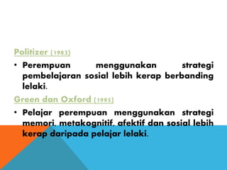 Politizer (1983)
• Perempuan menggunakan strategi
pembelajaran sosial lebih kerap berbanding
lelaki.
Green dan Oxford (1995)
• Pelajar perempuan menggunakan strategi
memori, metakognitif, afektif dan sosial lebih
kerap daripada pelajar lelaki.
 